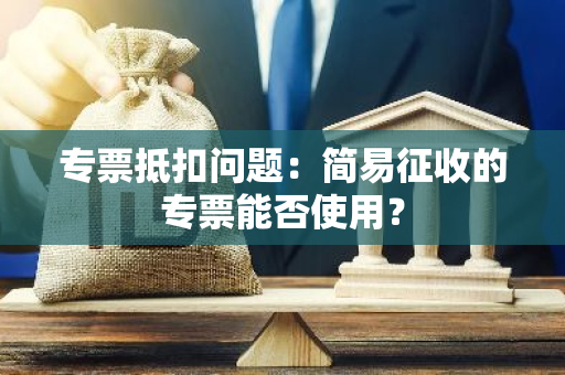 专票抵扣问题：简易征收的专票能否使用？