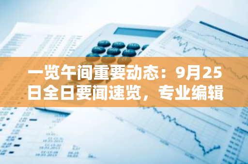 一览午间重要动态：9月25日全日要闻速览，专业编辑精选，为您呈现最新、最热资讯