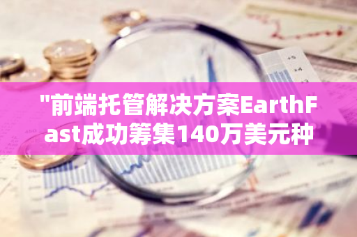 "前端托管解决方案EarthFast成功筹集140万美元种子轮融资，开启新的发展阶段"