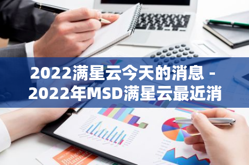 2022满星云今天的消息 - 2022年MSD满星云最近消息