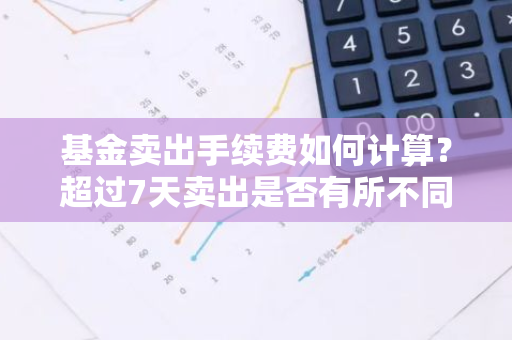 基金卖出手续费如何计算？超过7天卖出是否有所不同？