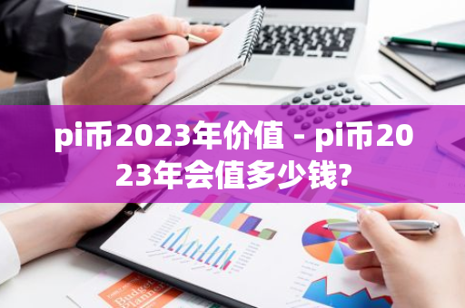 pi币2023年价值 - pi币2023年会值多少钱?