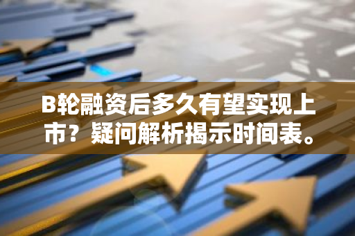 B轮融资后多久有望实现上市？疑问解析揭示时间表。