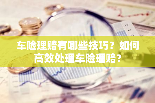 车险理赔有哪些技巧？如何高效处理车险理赔？