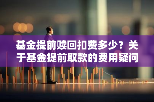 基金提前赎回扣费多少？关于基金提前取款的费用疑问。