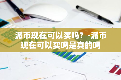 派币现在可以买吗？-派币现在可以买吗是真的吗