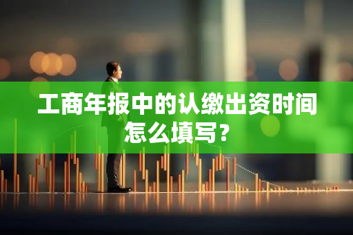 工商年报中的认缴出资时间怎么填写？