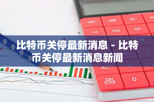 比特币关停最新消息 - 比特币关停最新消息新闻