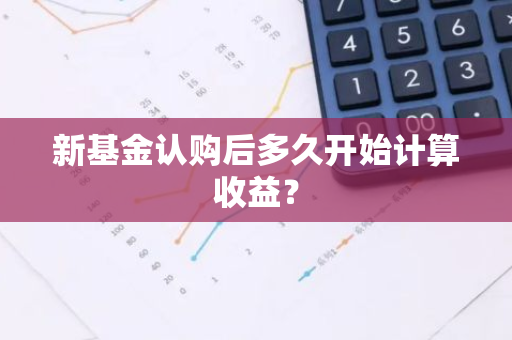 新基金认购后多久开始计算收益？