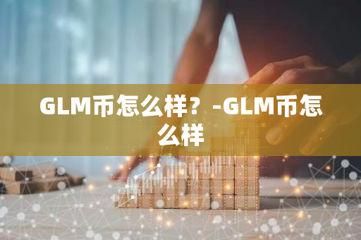 GLM币怎么样？-GLM币怎么样