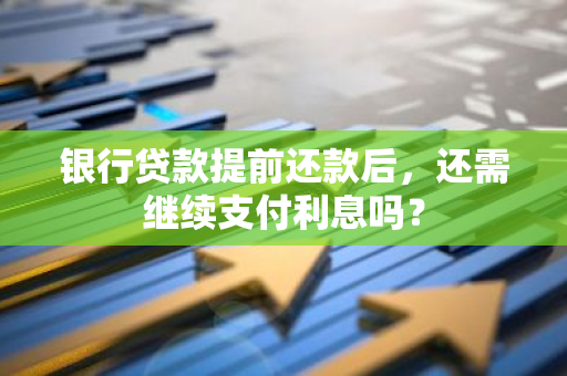 银行贷款提前还款后，还需继续支付利息吗？