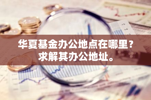 华夏基金办公地点在哪里？求解其办公地址。