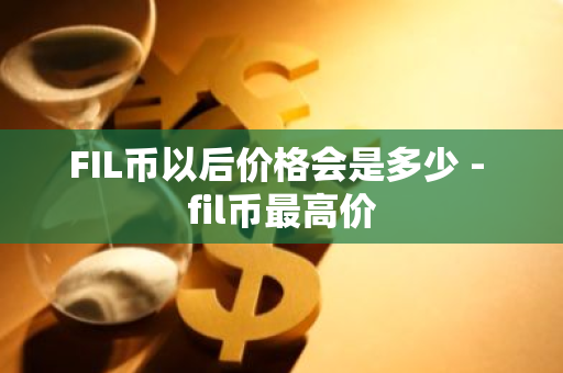 FIL币以后价格会是多少 - fil币最高价