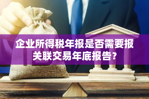 企业所得税年报是否需要报关联交易年底报告？