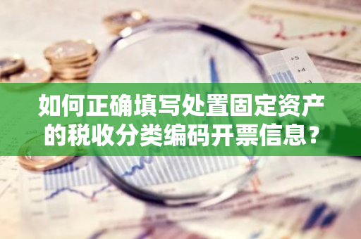 如何正确填写处置固定资产的税收分类编码开票信息？