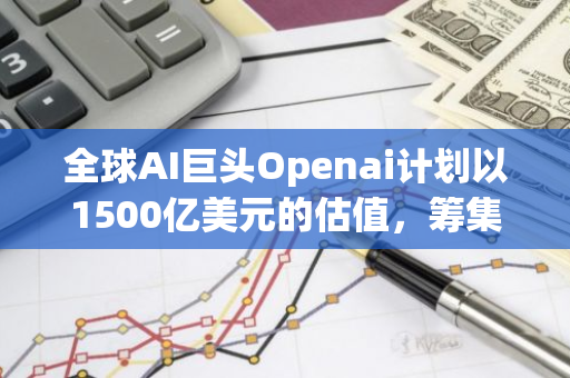 全球AI巨头Openai计划以1500亿美元的估值，筹集资金高达65亿美元进行扩张