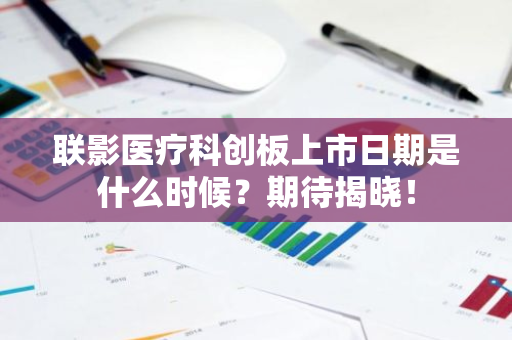 联影医疗科创板上市日期是什么时候？期待揭晓！