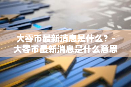 大零币最新消息是什么？-大零币最新消息是什么意思