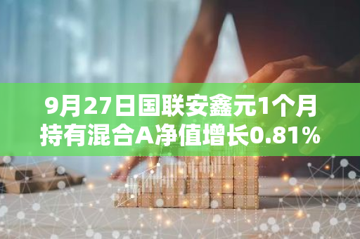 9月27日国联安鑫元1个月持有混合A净值增长0.81%，今年来累计上涨6.86%