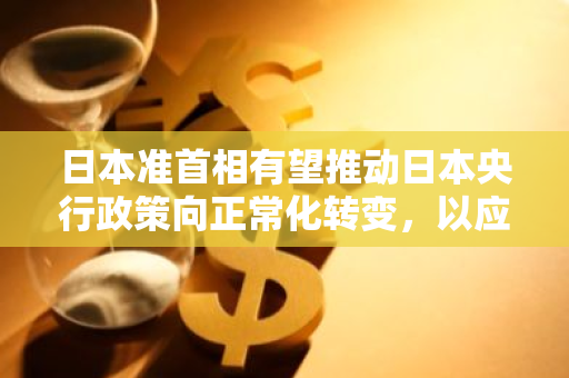 日本准首相有望推动日本央行政策向正常化转变，以应对国内外经济挑战