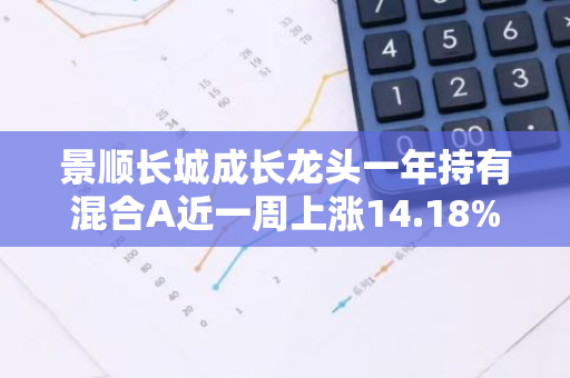 景顺长城成长龙头一年持有混合A近一周上涨14.18%