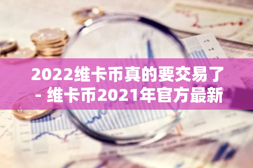 2022维卡币真的要交易了 - 维卡币2021年官方最新消息