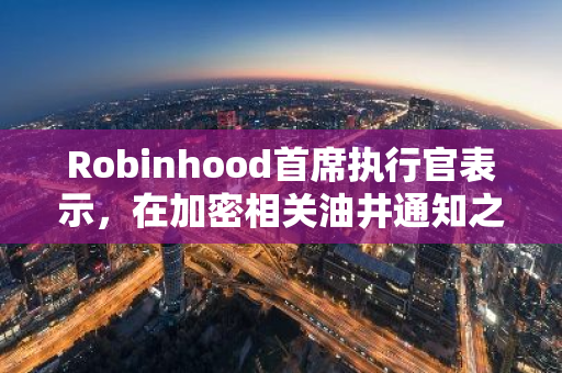 Robinhood首席执行官表示，在加密相关油井通知之前，他的公司“真诚”地与美国证券交易委员会会面了16次