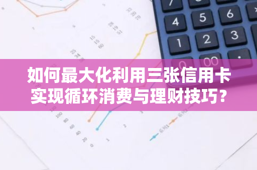 如何最大化利用三张信用卡实现循环消费与理财技巧？