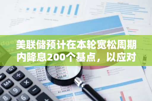 美联储预计在本轮宽松周期内降息200个基点，以应对经济挑战