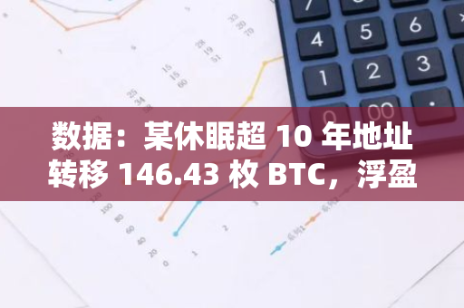 数据：某休眠超 10 年地址转移 146.43 枚 BTC，浮盈逾 799 万美元