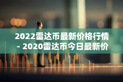 2022雷达币最新价格行情 - 2020雷达币今日最新价格表