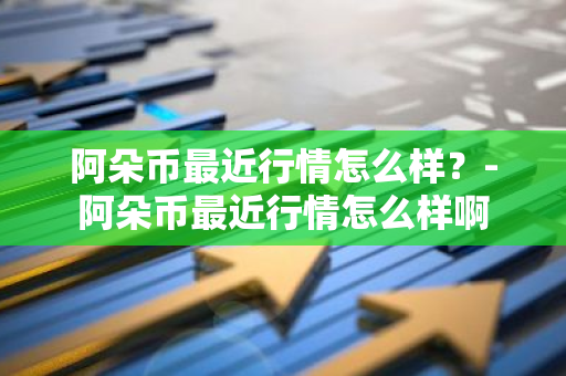 阿朵币最近行情怎么样？-阿朵币最近行情怎么样啊