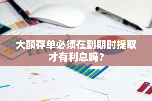 大额存单必须在到期时提取才有利息吗？