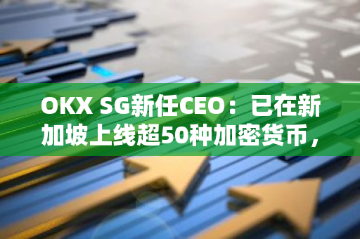 OKX SG新任CEO：已在新加坡上线超50种加密货币，并正向金管局申请上线更多代币