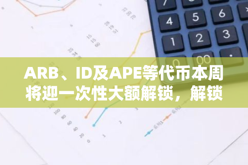 ARB、ID及APE等代币本周将迎一次性大额解锁，解锁代币价值超8000万美元