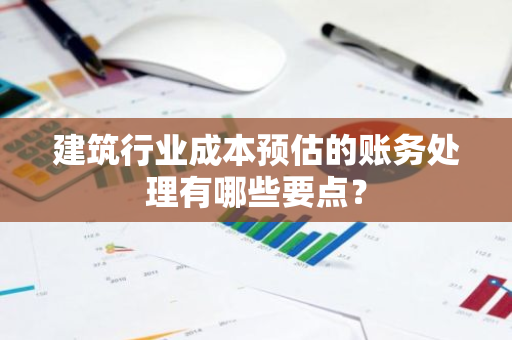 建筑行业成本预估的账务处理有哪些要点？