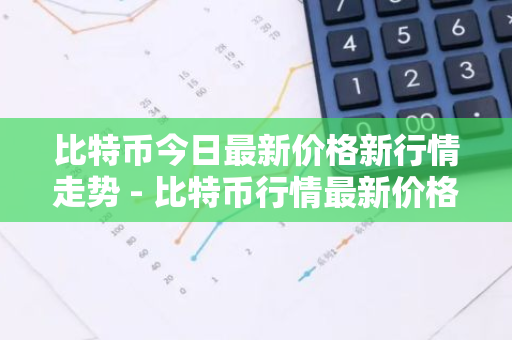 比特币今日最新价格新行情走势 - 比特币行情最新价格 今日价格