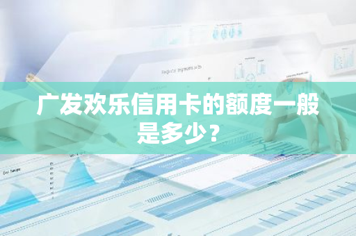 广发欢乐信用卡的额度一般是多少？