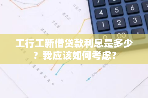 工行工新借贷款利息是多少？我应该如何考虑？