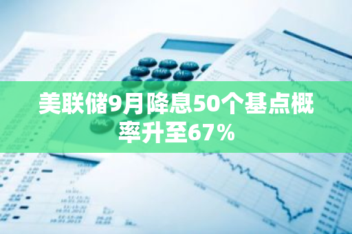 美联储9月降息50个基点概率升至67%