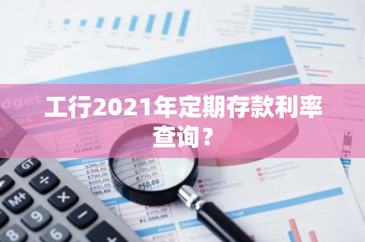 工行2021年定期存款利率查询？