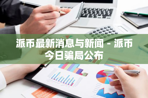 派币最新消息与新闻 - 派币今日骗局公布