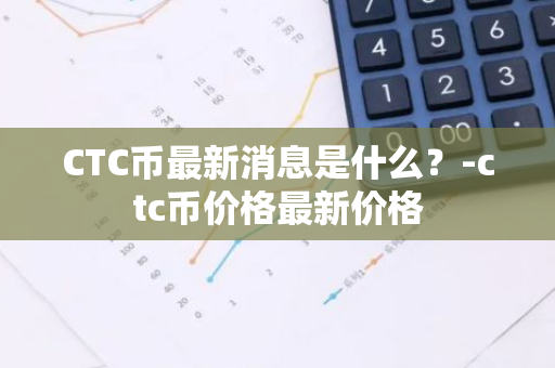 CTC币最新消息是什么？-ctc币价格最新价格