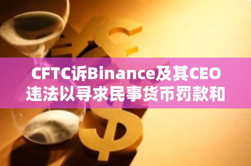 CFTC诉Binance及其CEO违法以寻求民事货币罚款和其他衡平救济