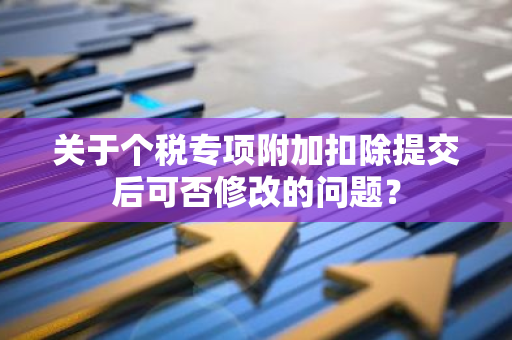 关于个税专项附加扣除提交后可否修改的问题？