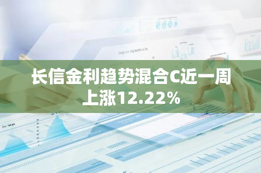 长信金利趋势混合C近一周上涨12.22%