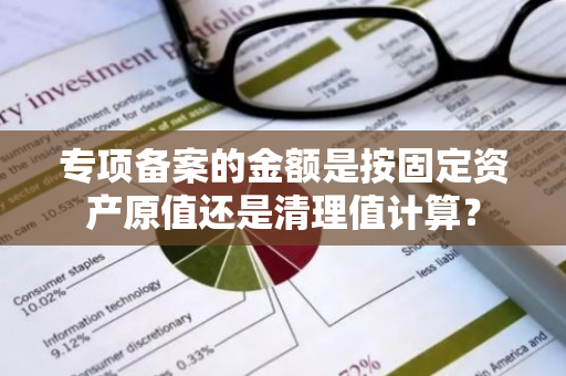 专项备案的金额是按固定资产原值还是清理值计算？