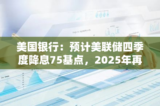 美国银行：预计美联储四季度降息75基点，2025年再降息125基点