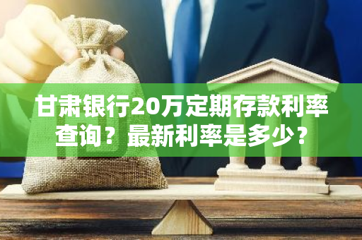 甘肃银行20万定期存款利率查询？最新利率是多少？