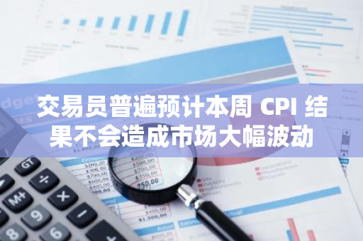 交易员普遍预计本周 CPI 结果不会造成市场大幅波动